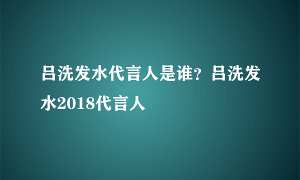 吕洗发水代言人是谁？吕洗发水2018代言人