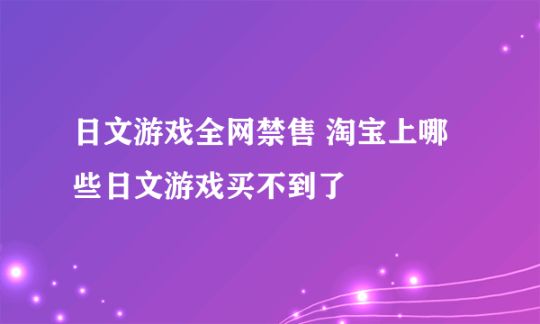 日文游戏全网禁售 淘宝上哪些日文游戏买不到了