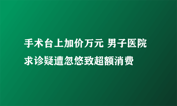 手术台上加价万元 男子医院求诊疑遭忽悠致超额消费