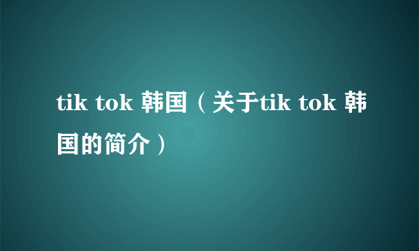 tik tok 韩国（关于tik tok 韩国的简介）