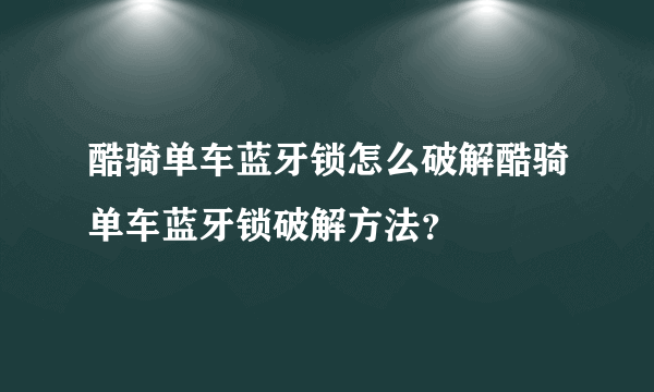 酷骑单车蓝牙锁怎么破解酷骑单车蓝牙锁破解方法？