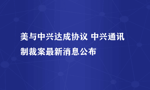 美与中兴达成协议 中兴通讯制裁案最新消息公布