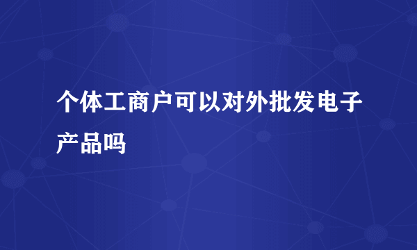 个体工商户可以对外批发电子产品吗