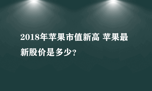 2018年苹果市值新高 苹果最新股价是多少？