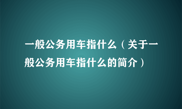 一般公务用车指什么（关于一般公务用车指什么的简介）