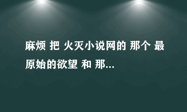 麻烦 把 火灭小说网的 那个 最原始的欲望 和 那个200来M 的合集 发个我好吗 谢谢