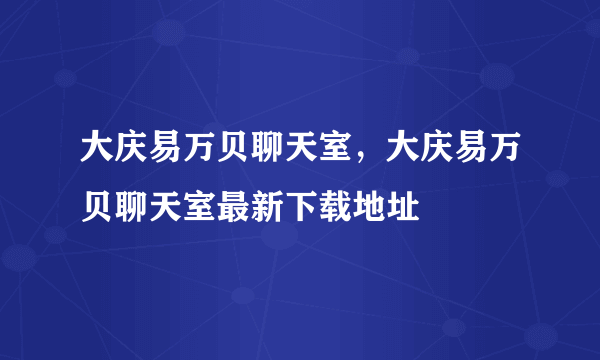 大庆易万贝聊天室，大庆易万贝聊天室最新下载地址