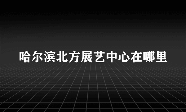 哈尔滨北方展艺中心在哪里