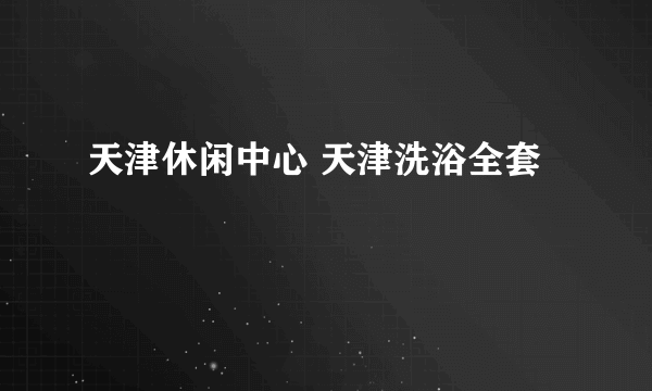 天津休闲中心 天津洗浴全套