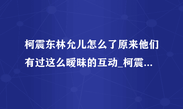 柯震东林允儿怎么了原来他们有过这么暧昧的互动_柯震东_飞外网