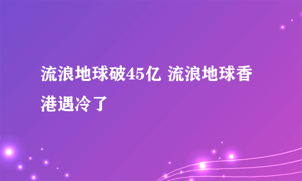 流浪地球破45亿 流浪地球香港遇冷了