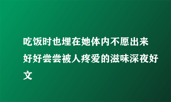 吃饭时也埋在她体内不愿出来好好尝尝被人疼爱的滋味深夜好文