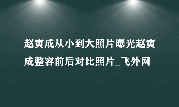 赵寅成从小到大照片曝光赵寅成整容前后对比照片_飞外网