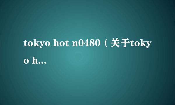 tokyo hot n0480（关于tokyo hot n0480的简介）