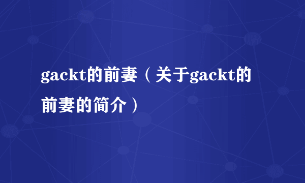 gackt的前妻（关于gackt的前妻的简介）