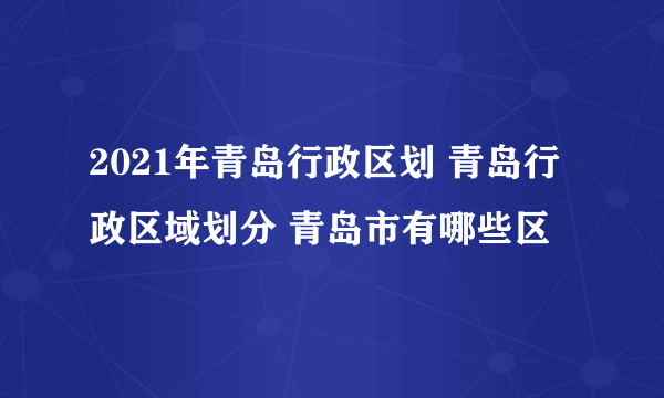 2021年青岛行政区划 青岛行政区域划分 青岛市有哪些区