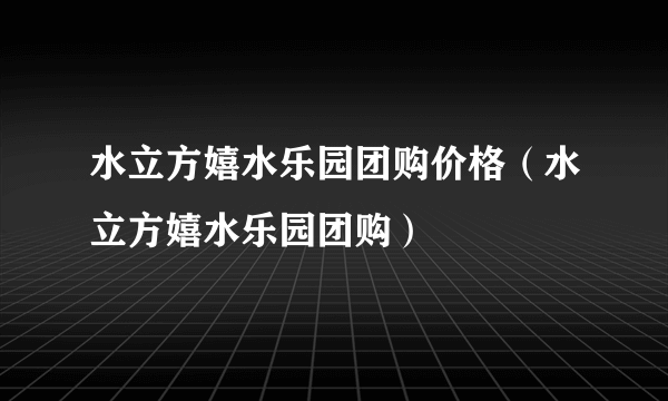 水立方嬉水乐园团购价格（水立方嬉水乐园团购）