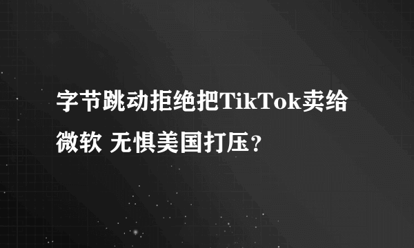 字节跳动拒绝把TikTok卖给微软 无惧美国打压？