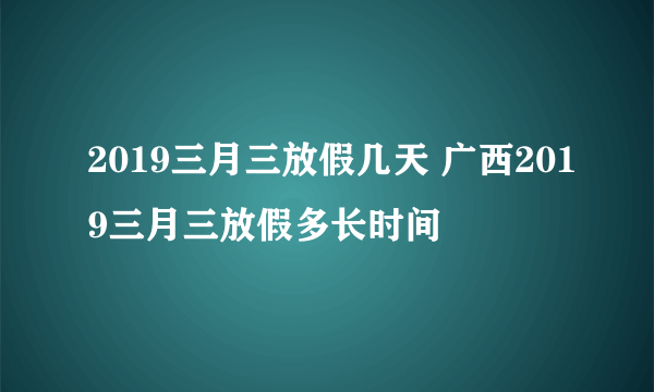 2019三月三放假几天 广西2019三月三放假多长时间