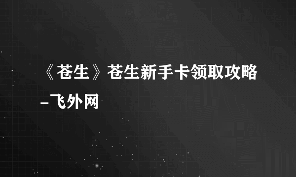 《苍生》苍生新手卡领取攻略-飞外网