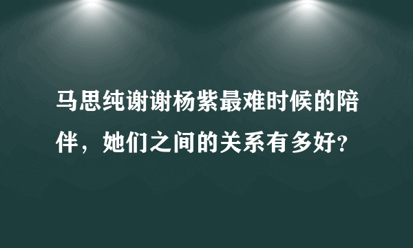 马思纯谢谢杨紫最难时候的陪伴，她们之间的关系有多好？