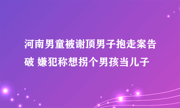 河南男童被谢顶男子抱走案告破 嫌犯称想拐个男孩当儿子