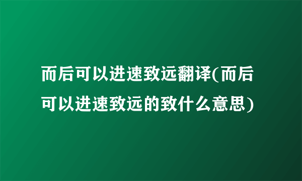 而后可以进速致远翻译(而后可以进速致远的致什么意思)