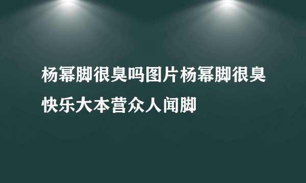 杨幂脚很臭吗图片杨幂脚很臭快乐大本营众人闻脚