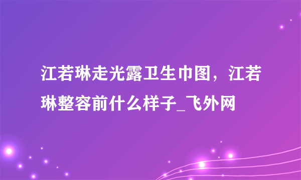 江若琳走光露卫生巾图，江若琳整容前什么样子_飞外网