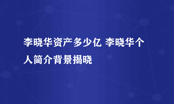 李晓华资产多少亿 李晓华个人简介背景揭晓