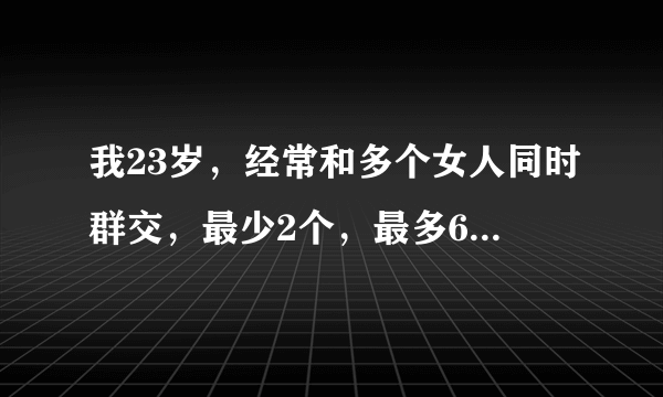 我23岁，经常和多个女人同时群交，最少2个，最多6个。有时会