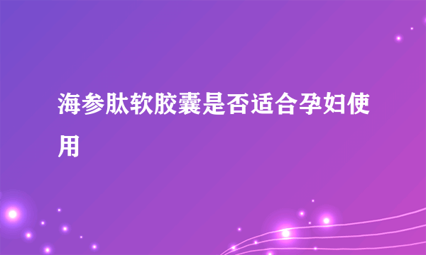 海参肽软胶囊是否适合孕妇使用