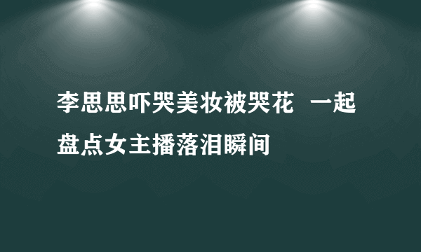 李思思吓哭美妆被哭花  一起盘点女主播落泪瞬间