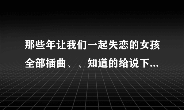 那些年让我们一起失恋的女孩全部插曲、、知道的给说下、谢谢。。