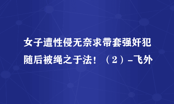 女子遭性侵无奈求带套强奸犯随后被绳之于法！（2）-飞外