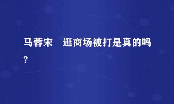 马蓉宋喆逛商场被打是真的吗?