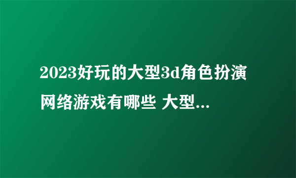 2023好玩的大型3d角色扮演网络游戏有哪些 大型3D角色扮演手游推荐