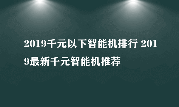 2019千元以下智能机排行 2019最新千元智能机推荐