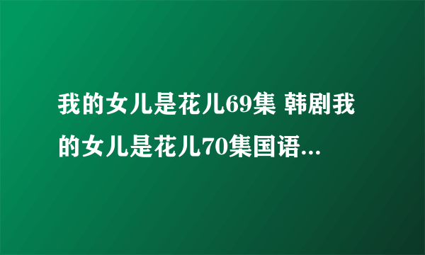 我的女儿是花儿69集 韩剧我的女儿是花儿70集国语 我的女儿是花儿70预告在线观看