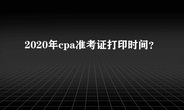 2020年cpa准考证打印时间？