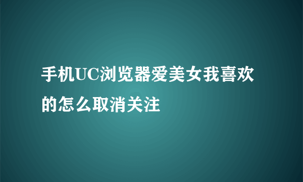 手机UC浏览器爱美女我喜欢的怎么取消关注