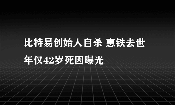 比特易创始人自杀 惠铁去世年仅42岁死因曝光