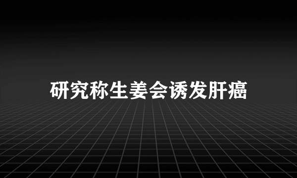 研究称生姜会诱发肝癌