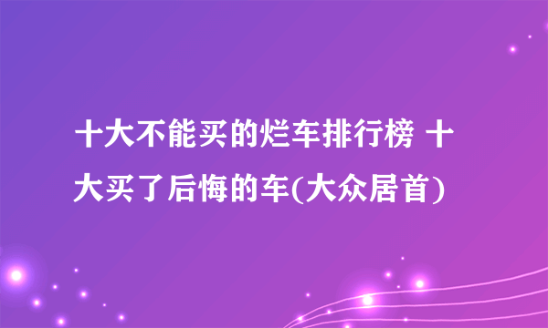 十大不能买的烂车排行榜 十大买了后悔的车(大众居首)