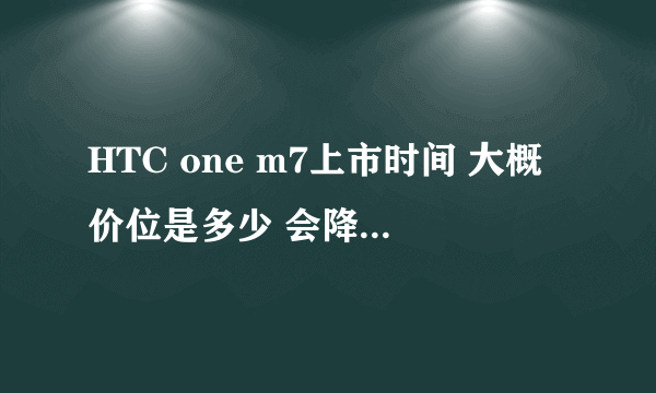 HTC one m7上市时间 大概价位是多少 会降吗?求各位大神回答