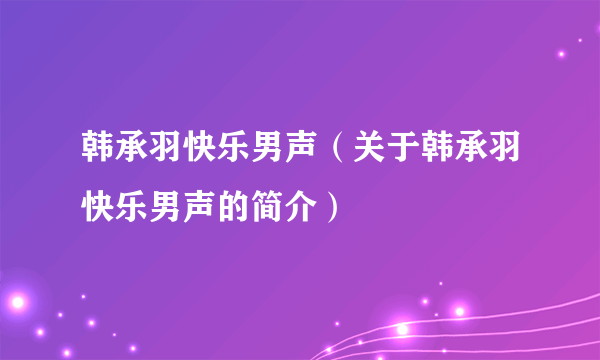 韩承羽快乐男声（关于韩承羽快乐男声的简介）