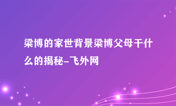 梁博的家世背景梁博父母干什么的揭秘-飞外网