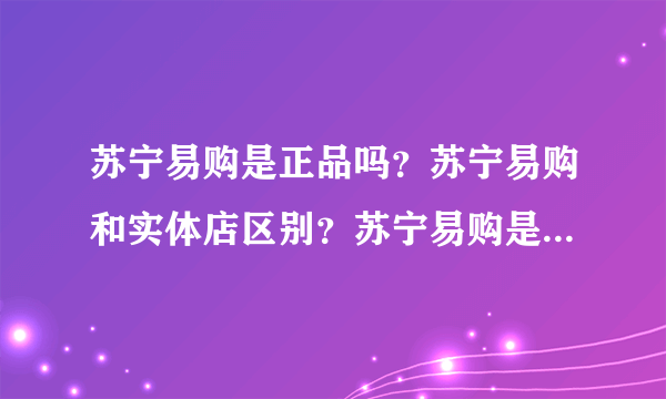 苏宁易购是正品吗？苏宁易购和实体店区别？苏宁易购是苏宁电器吗