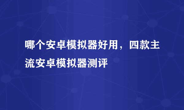 哪个安卓模拟器好用，四款主流安卓模拟器测评