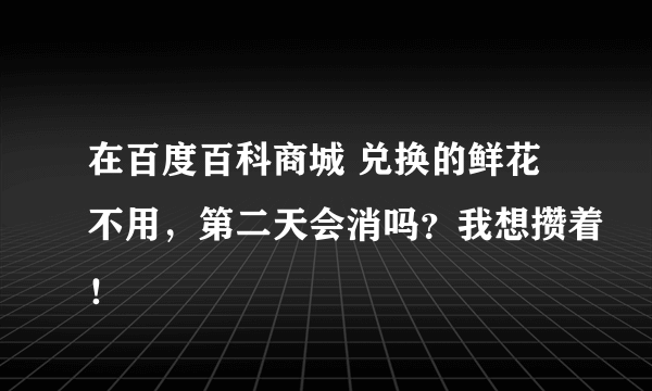 在百度百科商城 兑换的鲜花不用，第二天会消吗？我想攒着！